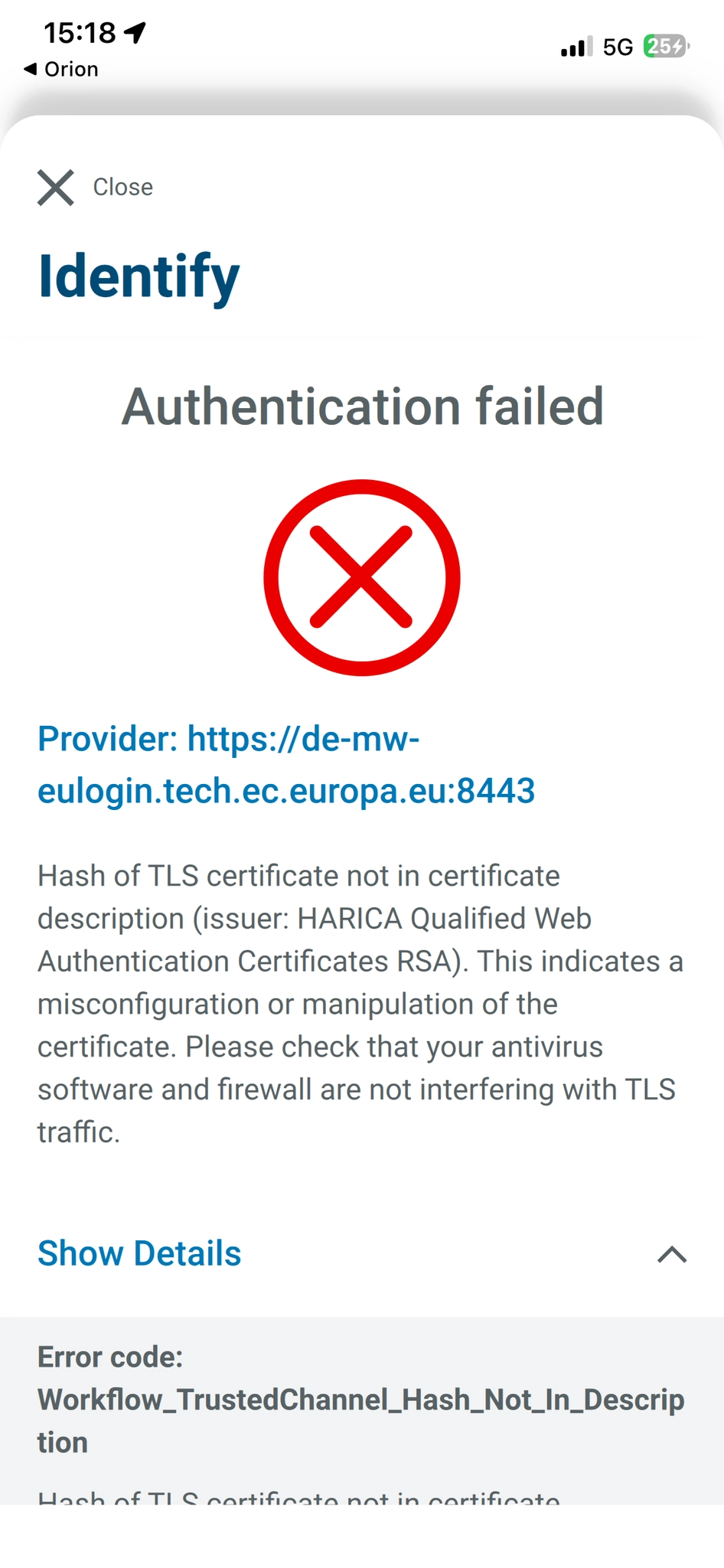 Screenshot from German electronic ID app "AusweisApp" on iOS. An error is being displayed. The error reads: "Authentication failed
(Picture of a big, red cross inside a circle)
Provider: https://de-mw-
eulogin.tech.ec.europa.eu:8443
Hash of TLS certificate not in certificate description (issuer: HARICA Qualified Web
Authentication Certificates RSA). This indicates a misconfiguration or manipulation of the certificate. Please check that your antivirus software and firewall are not interfering with TLS
traffic.
Show Details

Error code:
Workflow_TrustedChannel_Hash_Not_In_Descrip
tion"